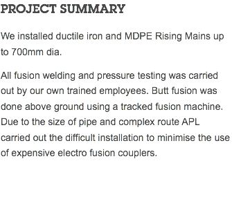 PROJECT SUMMARY We installed ductile iron and MDPE Rising Mains up to 700mm dia. All fusion welding and pressure testing was carried out by our own trained employees. Butt fusion was done above ground using a tracked fusion machine. Due to the size of pipe and complex route APL carried out the difficult installation to minimise the use of expensive electro fusion couplers. 