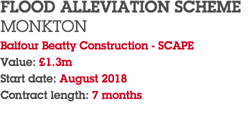 FLOOD ALLEVIATION SCHEME MONKTON Balfour Beatty Construction - SCAPE Value: £1.3m Start date: August 2018 Contract length: 7 months 